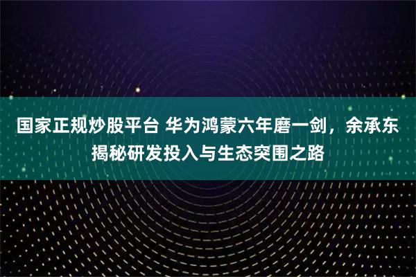 国家正规炒股平台 华为鸿蒙六年磨一剑，余承东揭秘研发投入与生态突围之路