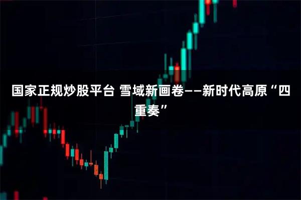 国家正规炒股平台 雪域新画卷——新时代高原“四重奏”