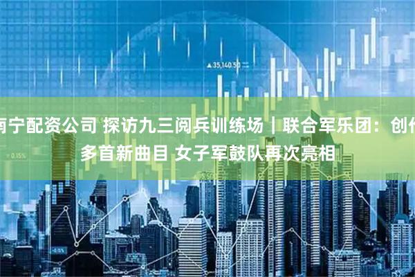 南宁配资公司 探访九三阅兵训练场｜联合军乐团：创作多首新曲目 女子军鼓队再次亮相