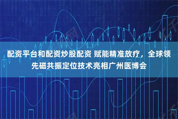 配资平台和配资炒股配资 赋能精准放疗，全球领先磁共振定位技术亮相广州医博会