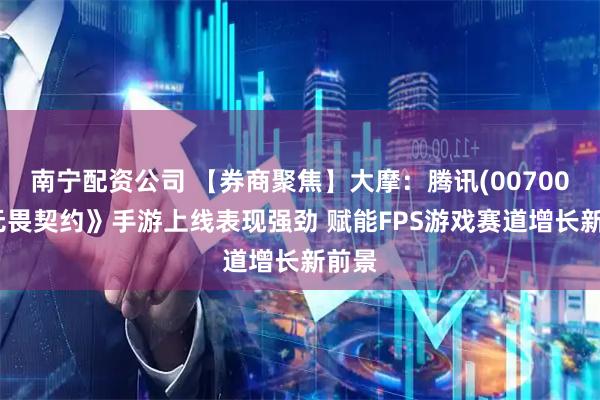 南宁配资公司 【券商聚焦】大摩：腾讯(00700)《无畏契约》手游上线表现强劲 赋能FPS游戏赛道增长新前景