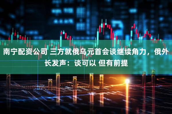 南宁配资公司 三方就俄乌元首会谈继续角力，俄外长发声：谈可以 但有前提