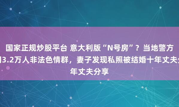 国家正规炒股平台 意大利版“N号房”？当地警方关闭3.2万人非法色情群，妻子发现私照被结婚十年丈夫分享