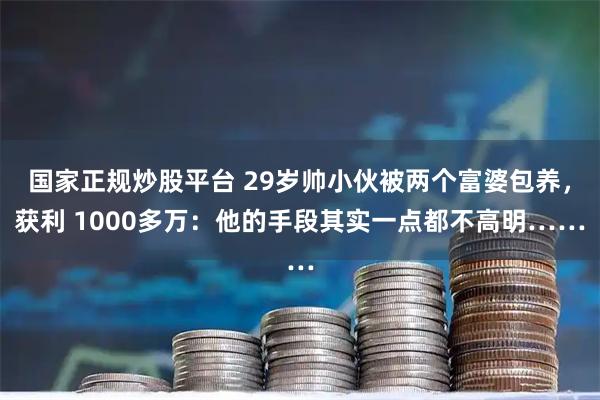 国家正规炒股平台 29岁帅小伙被两个富婆包养，获利 1000多万：他的手段其实一点都不高明……