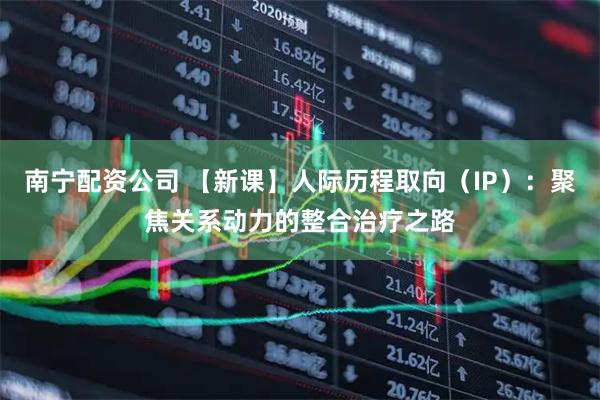 南宁配资公司 【新课】人际历程取向（IP）：聚焦关系动力的整合治疗之路