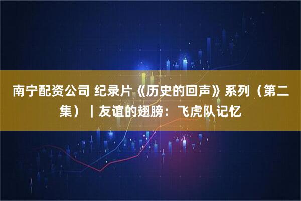 南宁配资公司 纪录片《历史的回声》系列（第二集）｜友谊的翅膀：飞虎队记忆