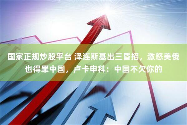 国家正规炒股平台 泽连斯基出三昏招，激怒美俄也得罪中国，卢卡申科：中国不欠你的