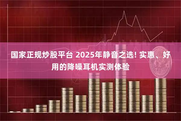 国家正规炒股平台 2025年静音之选! 实惠、好用的降噪耳机实测体验