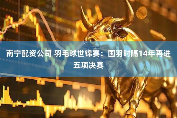 南宁配资公司 羽毛球世锦赛：国羽时隔14年再进五项决赛