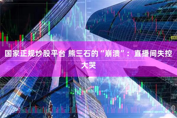 国家正规炒股平台 熊三石的“崩溃”：直播间失控大哭