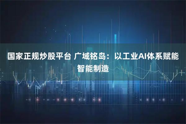 国家正规炒股平台 广域铭岛：以工业AI体系赋能智能制造