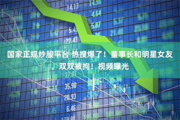 国家正规炒股平台 热搜爆了！董事长和明星女友，双双被拘！视频曝光