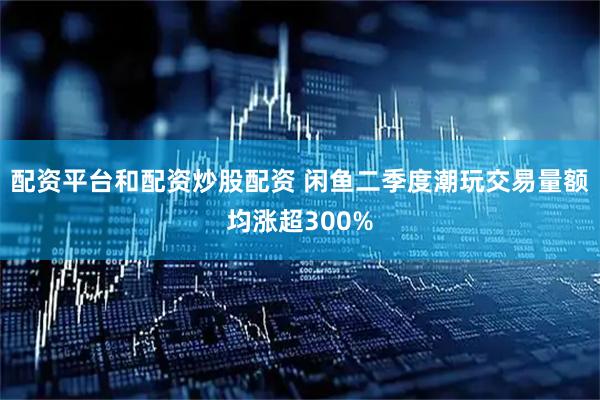 配资平台和配资炒股配资 闲鱼二季度潮玩交易量额均涨超300%