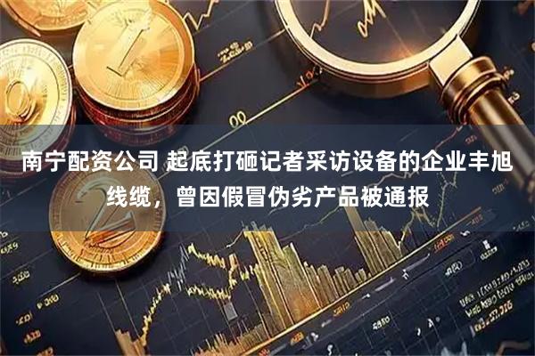 南宁配资公司 起底打砸记者采访设备的企业丰旭线缆，曾因假冒伪劣产品被通报
