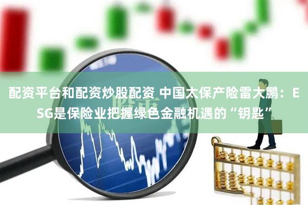 配资平台和配资炒股配资 中国太保产险雷大鹏：ESG是保险业把握绿色金融机遇的“钥匙”
