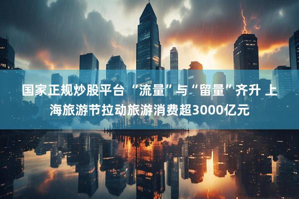 国家正规炒股平台 “流量”与“留量”齐升 上海旅游节拉动旅游消费超3000亿元