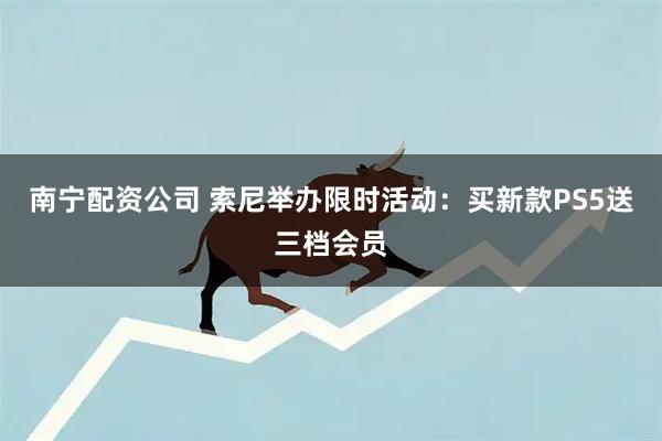 南宁配资公司 索尼举办限时活动：买新款PS5送三档会员