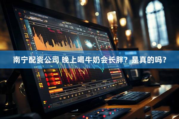南宁配资公司 晚上喝牛奶会长胖？是真的吗？
