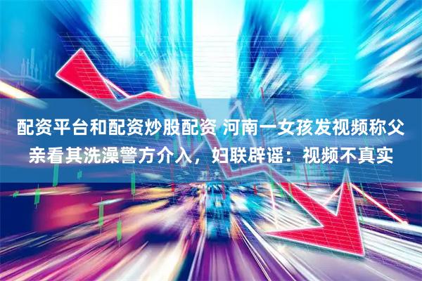 配资平台和配资炒股配资 河南一女孩发视频称父亲看其洗澡警方介入，妇联辟谣：视频不真实