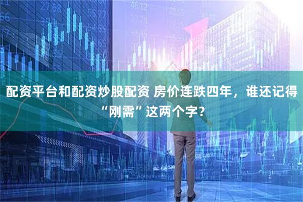 配资平台和配资炒股配资 房价连跌四年，谁还记得“刚需”这两个字？