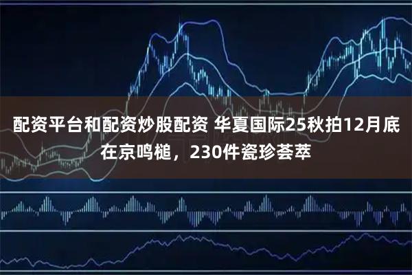 配资平台和配资炒股配资 华夏国际25秋拍12月底在京鸣槌，230件瓷珍荟萃