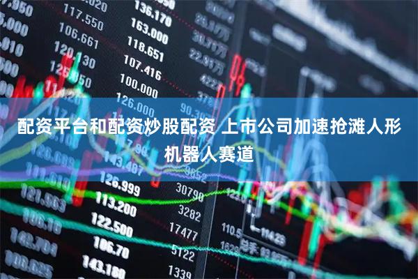 配资平台和配资炒股配资 上市公司加速抢滩人形机器人赛道