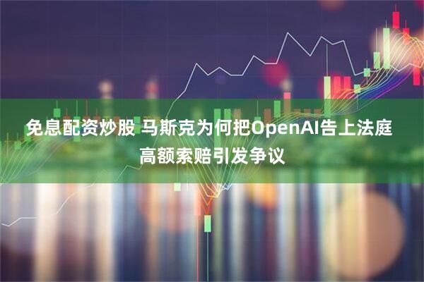 免息配资炒股 马斯克为何把OpenAI告上法庭 高额索赔引发争议