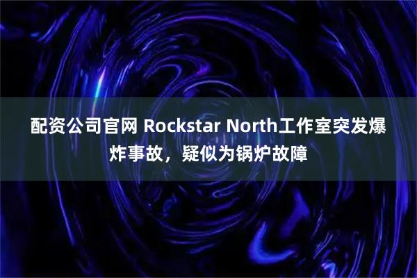 配资公司官网 Rockstar North工作室突发爆炸事故，疑似为锅炉故障