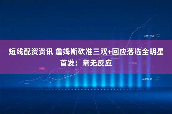 短线配资资讯 詹姆斯砍准三双+回应落选全明星首发：毫无反应