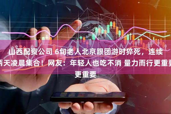 山西配资公司 6旬老人北京跟团游时猝死，连续两天凌晨集合！网友：年轻人也吃不消 量力而行更重要