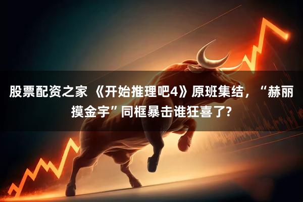 股票配资之家 《开始推理吧4》原班集结，“赫丽摸金宇”同框暴击谁狂喜了?