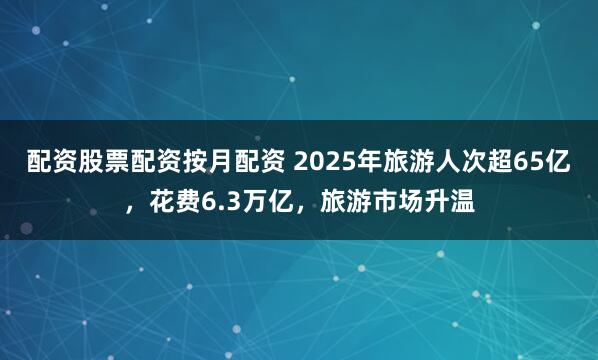 配资股票配资按月配资 2025年旅游人次超65亿，花费6.3万亿，旅游市场升温