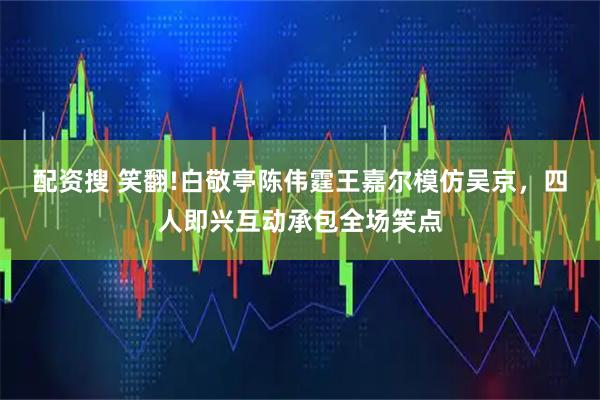 配资搜 笑翻!白敬亭陈伟霆王嘉尔模仿吴京，四人即兴互动承包全场笑点