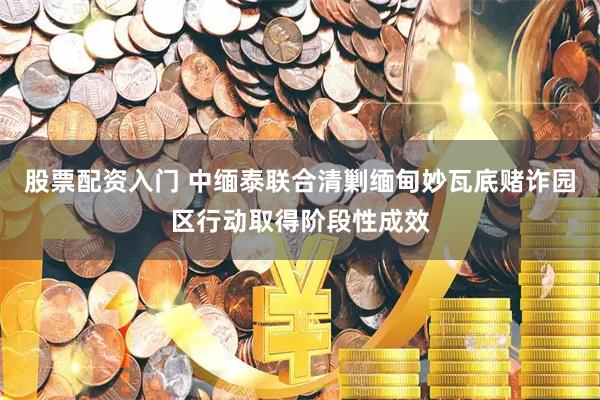 股票配资入门 中缅泰联合清剿缅甸妙瓦底赌诈园区行动取得阶段性成效