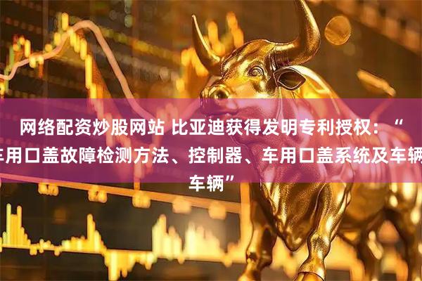 网络配资炒股网站 比亚迪获得发明专利授权：“车用口盖故障检测方法、控制器、车用口盖系统及车辆”