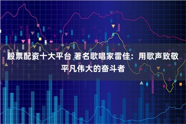 股票配资十大平台 著名歌唱家雷佳：用歌声致敬平凡伟大的奋斗者