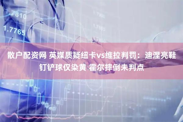 散户配资网 英媒质疑纽卡vs维拉判罚：迪涅亮鞋钉铲球仅染黄 霍尔摔倒未判点