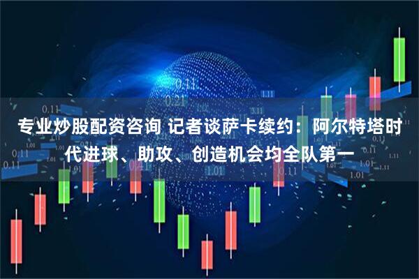 专业炒股配资咨询 记者谈萨卡续约：阿尔特塔时代进球、助攻、创造机会均全队第一
