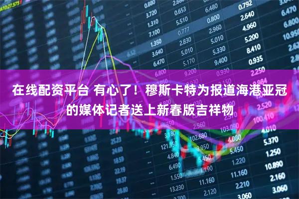 在线配资平台 有心了！穆斯卡特为报道海港亚冠的媒体记者送上新春版吉祥物