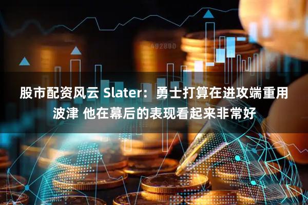 股市配资风云 Slater：勇士打算在进攻端重用波津 他在幕后的表现看起来非常好