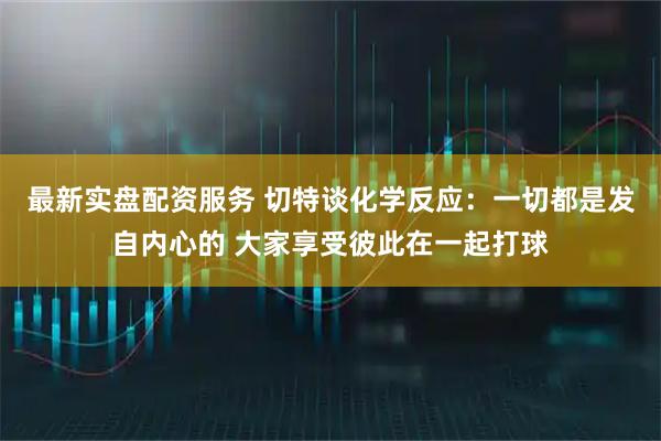 最新实盘配资服务 切特谈化学反应：一切都是发自内心的 大家享受彼此在一起打球