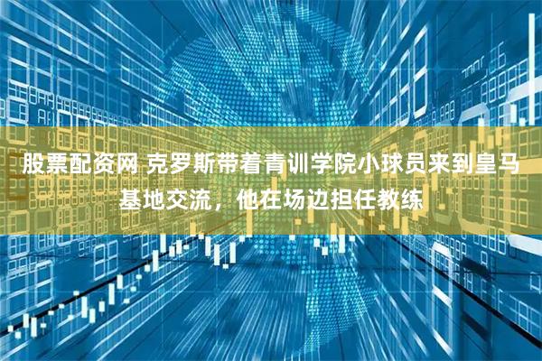 股票配资网 克罗斯带着青训学院小球员来到皇马基地交流，他在场边担任教练