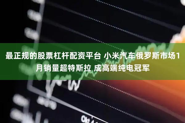 最正规的股票杠杆配资平台 小米汽车俄罗斯市场1月销量超特斯拉 成高端纯电冠军