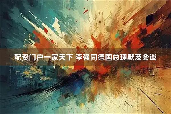 配资门户一家天下 李强同德国总理默茨会谈