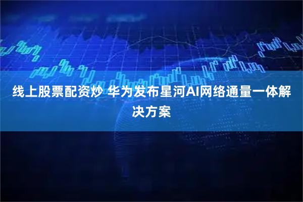 线上股票配资炒 华为发布星河AI网络通量一体解决方案