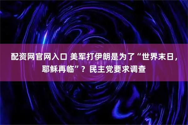 配资网官网入口 美军打伊朗是为了“世界末日，耶稣再临”？民主党要求调查