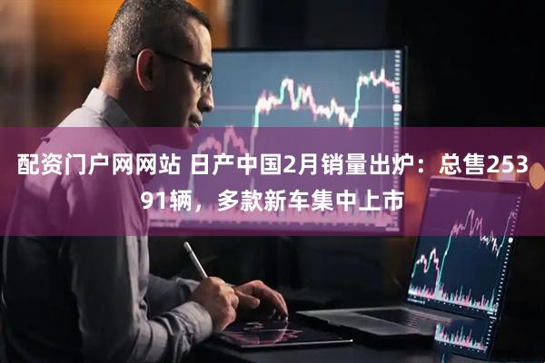配资门户网网站 日产中国2月销量出炉：总售25391辆，多款新车集中上市
