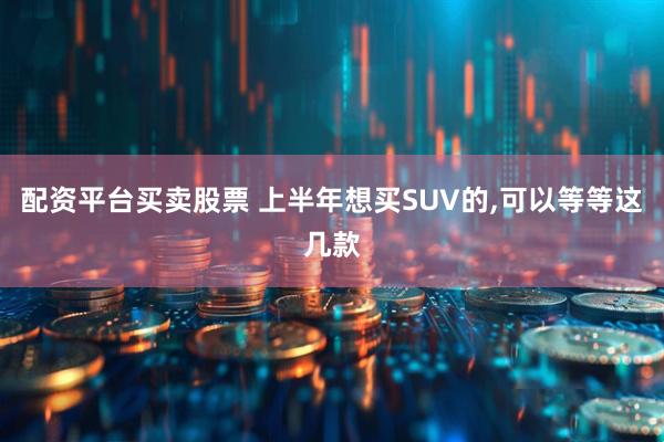 配资平台买卖股票 上半年想买SUV的,可以等等这几款