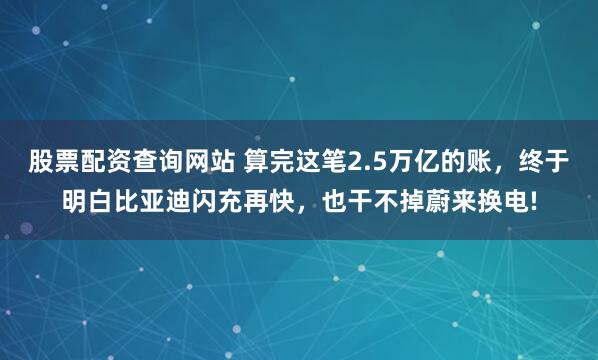 股票配资查询网站 算完这笔2.5万亿的账，终于明白比亚迪闪充再快，也干不掉蔚来换电!