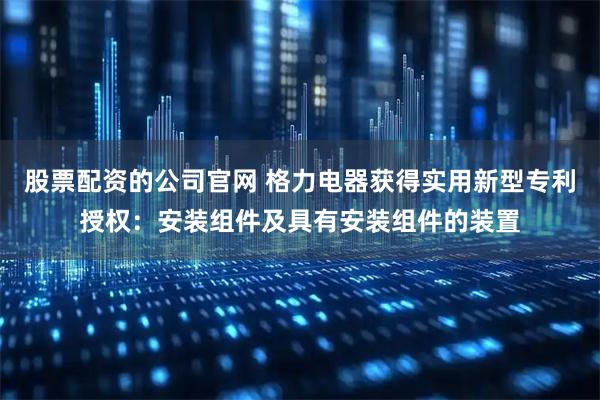 股票配资的公司官网 格力电器获得实用新型专利授权：安装组件及具有安装组件的装置